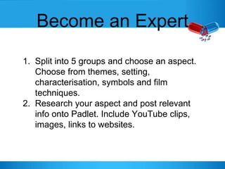 Become an Expert
1. Split into 5 groups and choose an aspect.
Choose from themes, setting,
characterisation, symbols and film
techniques.
2. Research your aspect and post relevant
info onto Padlet. Include YouTube clips,
images, links to websites.
 