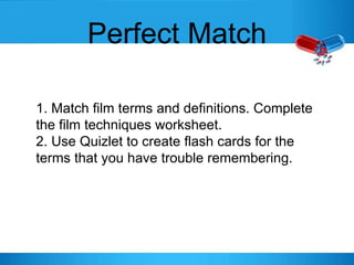 Perfect Match
1. Match film terms and definitions. Complete
the film techniques worksheet.
2. Use Quizlet to create flash cards for the
terms that you have trouble remembering.
 