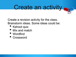 Create an activity
Create a revision activity for the class.
Brainstorm ideas. Some ideas could be:
• Kahoot quiz
• Mix and match
• Wordfind
• Crossword
 