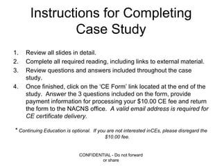Instructions for Completing Case Study Review all slides in detail. Complete all required reading, including links to external material. Review questions and answers included throughout the case study. Once finished, click on the ‘CE Form’ link located at the end of the study.  Answer the 3 questions included on the form, provide payment information for processing your $10.00 CE fee and return the form to the NACNS office.  A valid email address is required for CE certificate delivery. * Continuing Education is optional.  If you are not interested inCEs, please disregard the $10.00 fee. CONFIDENTIAL - Do not forward or share 