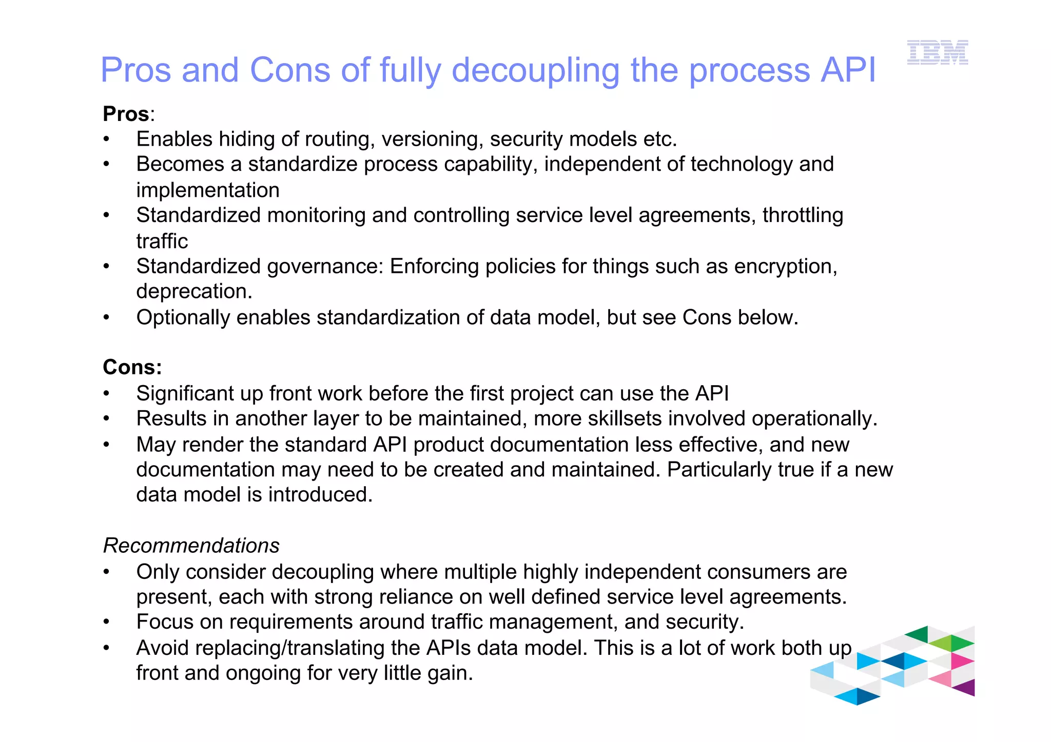 IBM Software Group
© 2012 IBM Corporation
Pros and Cons of fully decoupling the process API
Pros:
•  Enables hiding of routing, versioning, security models etc.
•  Becomes a standardize process capability, independent of technology and
implementation
•  Standardized monitoring and controlling service level agreements, throttling
traffic
•  Standardized governance: Enforcing policies for things such as encryption,
deprecation.
•  Optionally enables standardization of data model, but see Cons below.
Cons:
•  Significant up front work before the first project can use the API
•  Results in another layer to be maintained, more skillsets involved operationally.
•  May render the standard API product documentation less effective, and new
documentation may need to be created and maintained. Particularly true if a new
data model is introduced.
Recommendations
•  Only consider decoupling where multiple highly independent consumers are
present, each with strong reliance on well defined service level agreements.
•  Focus on requirements around traffic management, and security.
•  Avoid replacing/translating the APIs data model. This is a lot of work both up
front and ongoing for very little gain.
 