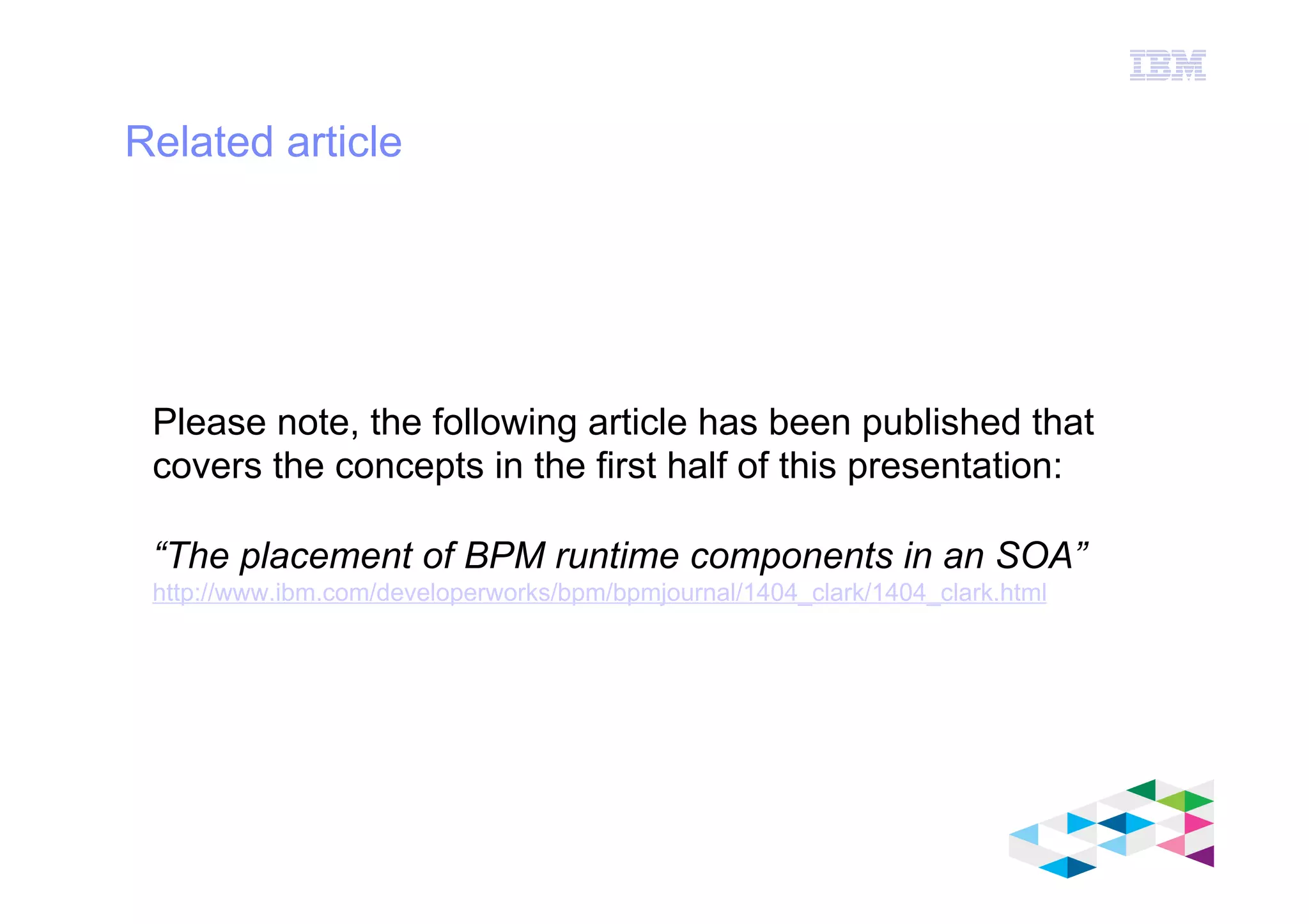 IBM Software Group
© 2012 IBM Corporation
Related article
Please note, the following article has been published that
covers the concepts in the first half of this presentation:
“The placement of BPM runtime components in an SOA”
http://www.ibm.com/developerworks/bpm/bpmjournal/1404_clark/1404_clark.html
25/01/14
 