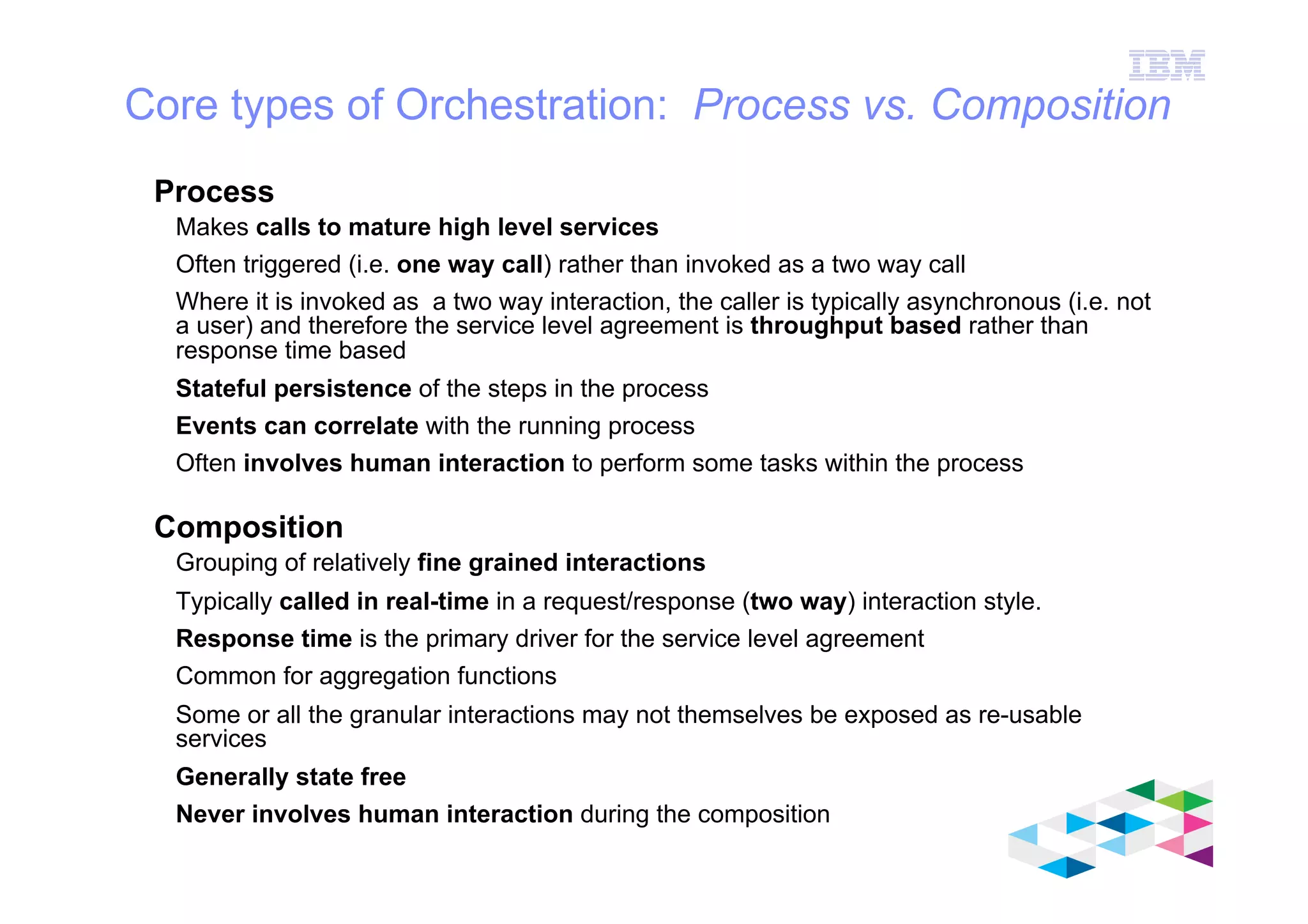 IBM Software Group
© 2012 IBM Corporation
Core types of Orchestration: Process vs. Composition
Process
Makes calls to mature high level services
Often triggered (i.e. one way call) rather than invoked as a two way call
Where it is invoked as a two way interaction, the caller is typically asynchronous (i.e. not
a user) and therefore the service level agreement is throughput based rather than
response time based
Stateful persistence of the steps in the process
Events can correlate with the running process
Often involves human interaction to perform some tasks within the process
Composition
Grouping of relatively fine grained interactions
Typically called in real-time in a request/response (two way) interaction style.
Response time is the primary driver for the service level agreement
Common for aggregation functions
Some or all the granular interactions may not themselves be exposed as re-usable
services
Generally state free
Never involves human interaction during the composition
 