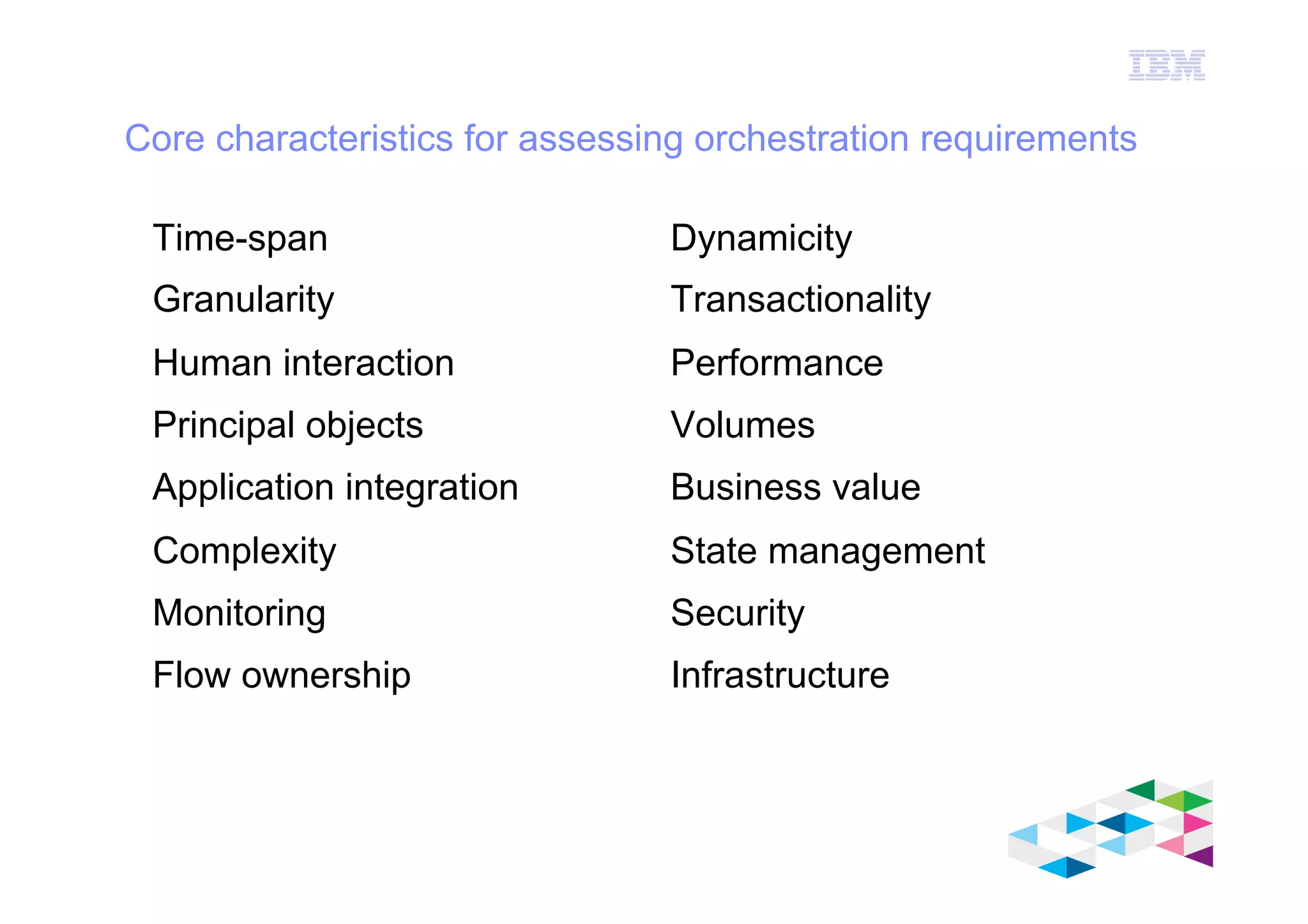 IBM Software Group
© 2012 IBM Corporation
Core characteristics for assessing orchestration requirements
Time-span
Granularity
Human interaction
Principal objects
Application integration
Complexity
Monitoring
Flow ownership
Dynamicity
Transactionality
Performance
Volumes
Business value
State management
Security
Infrastructure
 