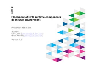© 2012 IBM Corporation
IBM Software Group
Placement of BPM runtime components
in an SOA environment
Presenter: Kim Clark
Authors:
Kim Clark (kim.clark@uk.ibm.com)
Brian Petrini (petrini@us.ibm.com)
Version 1.6
 