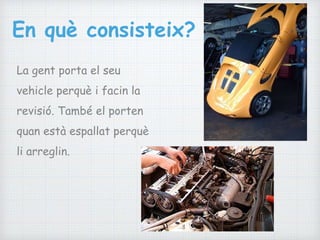 En què consisteix?
La gent porta el seu
vehicle perquè i facin la
revisió. També el porten
quan està espallat perquè
li arreglin.
 