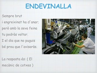 ENDEVINALLA
Sempre brut
i engreixinat ha d'anar;
però amb la seva feina
tu podràs voltar.
I el dia que no puguis
bé prou que l'avisaràs.
La resposta és: ( El
mecànic de cotxes )
 