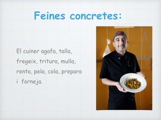 Feines concretes:
El cuiner agafa, talla,
fregeix, tritura, mulla,
renta, pela, cola, prepara
i forneja.
 