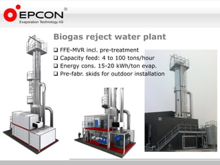 Biogas reject water plant
   FFE-MVR incl. pre-treatment
   Capacity feed: 4 to 100 tons/hour
   Energy cons. 15-20 kWh/ton evap.
   Pre-fabr. skids for outdoor installation
 