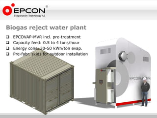 Biogas reject water plant
   EPCOVAP-MVR incl. pre-treatment
   Capacity feed: 0.5 to 4 tons/hour
   Energy cons. 30-50 kWh/ton evap.
   Pre-fabr. skids for outdoor installation
 