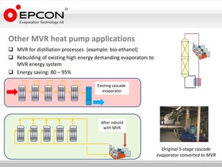 Other MVR heat pump applications
 MVR for distillation processes (example: bio-ethanol)
 Rebuilding of existing high energy demanding evaporators to
  MVR energy system
 Energy saving: 80 – 95%

                                     Existing cascade
                                        evaporator




                                      After rebuild
                                       with MVR



                                                                  Original 5-stage cascade
                                                                evaporator converted to MVR
 