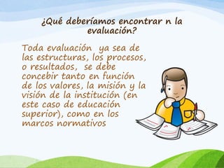 ¿Qué deberíamos encontrar n la
evaluación?
Toda evaluación ya sea de
las estructuras, los procesos,
o resultados, se debe
concebir tanto en función
de los valores, la misión y la
visión de la institución (en
este caso de educación
superior), como en los
marcos normativos
 