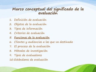 Marco conceptual del significado de la
evaluación
1. Definición de evaluación
2. Objetos de la evaluación
3. Tipos de información
4. Criterios de evaluación
5. Funciones de la evaluación
6. Clientes y audiencias a las que va destinada
7. El proceso de la evaluación
8. Métodos de investigación
9. Tipos de evaluadores
10.Estándares de evaluación
 