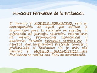 Funciones Formativa de la evaluación
El llamado el MODELO FORMATIVO, está en
contraposición de aquel que utilizan la
información para la rendición de cuentas, la
asignación de puntajes salariales, valoraciones
de mérito, promociones académicas y
auditorías llamado MODELO SUMATIVO, o
aquellos que simplemente pretende conocer a
profundidad el fenómeno sin ir más allá
llamado el MODELO DIAGNÓSTICO que
finalmente se realiza con fines de acreditación.
 