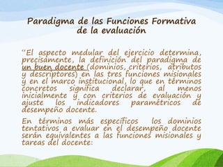 Paradigma de las Funciones Formativa
de la evaluación
“El aspecto medular del ejercicio determina,
precisamente, la definición del paradigma de
un buen docente (dominios, criterios, atributos
y descriptores) en las tres funciones misionales
y en el marco institucional, lo que en términos
concretos significa declarar, al menos
inicialmente y con criterios de evaluación y
ajuste los indicadores paramétricos de
desempeño docente.
En términos más específicos los dominios
tentativos a evaluar en el desempeño docente
serán equivalentes a las funciones misionales y
tareas del docente:
 