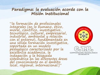 Paradigma: la evaluación acorde con la
Misión Institucional
“la formación de profesionales
integrales (en lo humano, ético,
moral, científico, investigativo,
tecnológico, cultural, empresarial,
industrial, ambiental y relación
con el entorno), fundamentada en
una sólida formación investigativa,
soportada en un modelo
pedagógico caracterizado por la
excelencia académica, la
indagación y la búsqueda
sistemática en las diferentes áreas
del conocimiento en el ámbito
local, regional, internacional.)”
 