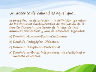 Un docente de calidad es aquel que…
la precisión, la descripción y la definición operativa
de los dominios fundamentales de evaluación de la
función Docencia, partiendo de la base de tres
dominios explicativos y uno de desenlace sugeridos:
a) Dominio Humano-Social-Ciudadano.
b) Dominio Pedagógico-Didáctico.
c) Dominio Disciplinar-Profesional.
d) Dominio atributos integradores, de efectividad o
impacto educativo.
 