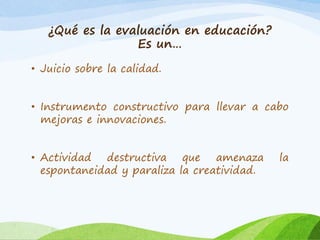 ¿Qué es la evaluación en educación?
Es un…
• Juicio sobre la calidad.
• Instrumento constructivo para llevar a cabo
mejoras e innovaciones.
• Actividad destructiva que amenaza la
espontaneidad y paraliza la creatividad.
 