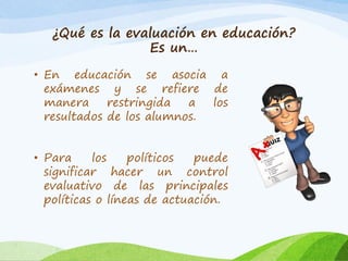 ¿Qué es la evaluación en educación?
Es un…
• En educación se asocia a
exámenes y se refiere de
manera restringida a los
resultados de los alumnos.
• Para los políticos puede
significar hacer un control
evaluativo de las principales
políticas o líneas de actuación.
 