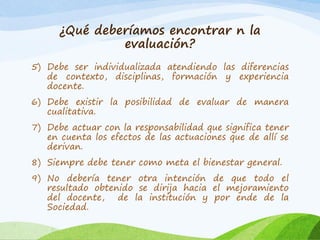 ¿Qué deberíamos encontrar n la
evaluación?
5) Debe ser individualizada atendiendo las diferencias
de contexto, disciplinas, formación y experiencia
docente.
6) Debe existir la posibilidad de evaluar de manera
cualitativa.
7) Debe actuar con la responsabilidad que significa tener
en cuenta los efectos de las actuaciones que de allí se
derivan.
8) Siempre debe tener como meta el bienestar general.
9) No debería tener otra intención de que todo el
resultado obtenido se dirija hacia el mejoramiento
del docente, de la institución y por ende de la
Sociedad.
 