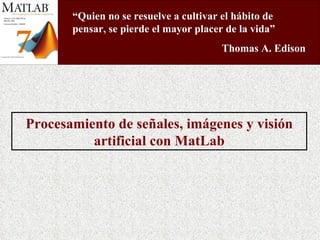 Procesamiento de señales, imágenes y visión artificial con MatLab “ Quien no se resuelve a cultivar el hábito de pensar, se pierde el mayor placer de la vida” Thomas A. Edison  
