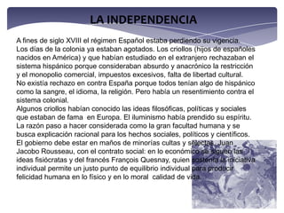 LA INDEPENDENCIAA fines de siglo XVIII el régimen Español estaba perdiendo su vigencia.Los días de la colonia ya estaban agotados. Los criollos (hijos de españoles nacidos en América) y que habían estudiado en el extranjero rechazaban el sistema hispánico porque consideraban absurdo y anacrónico la restricción y el monopolio comercial, impuestos excesivos, falta de libertad cultural.No existía rechazo en contra España porque todos tenían algo de hispánico como la sangre, el idioma, la religión. Pero había un resentimiento contra el sistema colonial.Algunos criollos habían conocido las ideas filosóficas, políticas y sociales que estaban de fama  en Europa. El iluminismo había prendido su espíritu. La razón paso a hacer considerada como la gran facultad humana y se busca explicación racional para los hechos sociales, políticos y científicos. El gobierno debe estar en maños de minorías cultas y selectas. Juan Jacobo Rousseau, con el contrato social: en lo económico se siguen las ideas fisiócratas y del francés François Quesnay, quien sostenía la iniciativa  individual permite un justo punto de equilibrio individual para producir felicidad humana en lo físico y en lo moral  calidad de vida. 