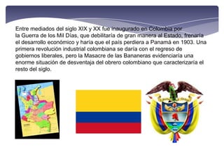 Entre mediados del siglo XIX y XX fue inaugurado en Colombia por la Guerra de los Mil Días, que debilitaría de gran manera al Estado, frenaría el desarrollo económico y haría que el país perdiera a Panamá en 1903. Una primera revolución industrial colombiana se daría con el regreso de gobiernos liberales, pero la Masacre de las Bananeras evidenciaría una enorme situación de desventaja del obrero colombiano que caracterizaría el resto del siglo.
