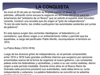 LA CONQUISTASe inició el 20 de julio en Santafé de Bogotá cuando un grupo de patriotas, utilizando como excusa la negación en términos ofensivos para los americanos del "préstamo de un florero" que se solicitó al español José González Llorente, iniciaron una revuelta que dio origen al "grito de independencia"."A raíz de este hecho, los criollos sustituyeron las autoridades existentes por juntas de gobierno".En esta época surgen dos corrientes ideológicas: el federalismo y el centralismo, que dieron origen a un enfrentamiento militar y permitió que los españoles, a cargo del pacificador Pablo Morillo, reconquistaran el territorio en 1814.La Patria Boba (1810-1816)Luego de los diversos gritos de independencia, en el período comprendido entre 1810 a 1816 hubo grandes conflictos internos que surgieron por opiniones encontradas acerca de la forma de organizar el nuevo gobierno. Las constantes peleas entre los federalistas y centralistas, y estos a su vez contra realistas, dieron origen a este período inestable. Durante cinco años en el Nuevo Reino de Granada cada provincia proclamó sus autoridades, cada aldea tenía su Junta independiente y soberana. La palabra federalismo se convirtió en la soberbia doctrina de la impotencia.