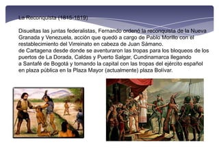 La Reconquista (1815-1819)Disueltas las juntas federalistas, Fernando ordenó la reconquista de la Nueva Granada y Venezuela, acción que quedó a cargo de Pablo Morillo con el restablecimiento del Virreinato en cabeza de Juan Sámano. de Cartagena desde donde se aventuraron las tropas para los bloqueos de los puertos de La Dorada, Caldas y Puerto Salgar, Cundinamarca llegando a Santafé de Bogotá y tomando la capital con las tropas del ejército español en plaza pública en la Plaza Mayor (actualmente) plaza Bolívar.