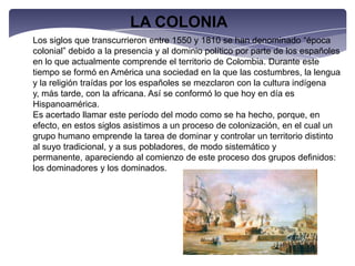 LA COLONIALos siglos que transcurrieron entre 1550 y 1810 se han denominado “época colonial” debido a la presencia y al dominio político por parte de los españoles en lo que actualmente comprende el territorio de Colombia. Durante este tiempo se formó en América una sociedad en la que las costumbres, la lengua y la religión traídas por los españoles se mezclaron con la cultura indígena y, más tarde, con la africana. Así se conformó lo que hoy en día es Hispanoamérica.Es acertado llamar este período del modo como se ha hecho, porque, en efecto, en estos siglos asistimos a un proceso de colonización, en el cual un grupo humano emprende la tarea de dominar y controlar un territorio distinto al suyo tradicional, y a sus pobladores, de modo sistemático y permanente, apareciendo al comienzo de este proceso dos grupos definidos: los dominadores y los dominados.