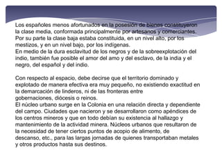 Los españoles menos afortunados en la posesión de bienes constituyeron la clase media, conformada principalmente por artesanos y comerciantes.Por su parte la clase baja estaba constituida, en un nivel alto, por los mestizos, y en un nivel bajo, por los indígenas.En medio de la dura esclavitud de los negros y de la sobreexplotación del indio, también fue posible el amor del amo y del esclavo, de la india y el negro, del español y del indio.Con respecto al espacio, debe decirse que el territorio dominado y explotado de manera efectiva era muy pequeño, no existiendo exactitud en la demarcación de linderos, ni de las fronteras entre gobernaciones, diócesis o reinos.El núcleo urbano surge en la Colonia en una relación directa y dependiente del campo. Ciudades que nacieron y se desarrollaron como apéndices de los centros mineros y que en todo debían su existencia al hallazgo y mantenimiento de la actividad minera. Núcleos urbanos que resultaron de la necesidad de tener ciertos puntos de acopio de alimento, de descanso, etc., para las largas jornadas de quienes transportaban metales y otros productos hasta sus destinos.