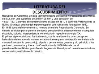 LITERATURA DEL DESCUBRIMIENTORepública de Colombia, un país latinoamericano ubicado al noroccidente de América del Sur, con una superficie de 2.070.408 km² y una población de 44.091.133. Colombia se conforma como estado en 1810 a partir del Virreinato de la Nueva Granada, colonia del Imperio español que había sido fundada en 1550. En 1886 toma definitivamente su nombre actual de República de Colombia. Su historia se divide por lo general en época precolombina, descubrimiento y conquista española, colonia, independencia, consolidación republicana y siglo XX. El primer siglo republicano fue turbulento, con la tensión entre una concepción federalista del estado a la manera estadounidense y una concepción centralista a la manera francesa, lo que condujo al país a permanentes guerras y dio principio a los partidos conservador y liberal. La Constitución de 1886 liderada por el presidente Rafael Núñez puso fin a la hegemonía liberal y creó un estado centralista, conservador y estrictamente católico.