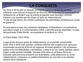 LA CONQUISTASe inició el 20 de julio en Santafé de Bogotá cuando un grupo de patriotas, utilizando como excusa la negación en términos ofensivos para los americanos del "préstamo de un florero" que se solicitó al español José González Llorente, iniciaron una revuelta que dio origen al "grito de independencia"."A raíz de este hecho, los criollos sustituyeron las autoridades existentes por juntas de gobierno".En esta época surgen dos corrientes ideológicas: el federalismo y el centralismo, que dieron origen a un enfrentamiento militar y permitió que los españoles, a cargo del pacificador Pablo Morillo, reconquistaran el territorio en 1814.La Patria Boba (1810-1816)Luego de los diversos gritos de independencia, en el período comprendido entre 1810 a 1816 hubo grandes conflictos internos que surgieron por opiniones encontradas acerca de la forma de organizar el nuevo gobierno. Las constantes peleas entre los federalistas y centralistas, y estos a su vez contra realistas, dieron origen a este período inestable. Durante cinco años en el Nuevo Reino de Granada cada provincia proclamó sus autoridades, cada aldea tenía su Junta independiente y soberana. La palabra federalismo se convirtió en la soberbia doctrina de la impotencia.