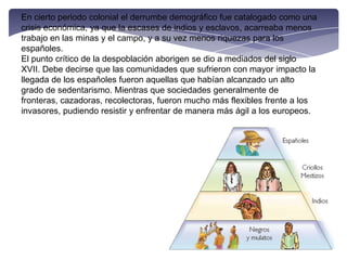 En cierto periodo colonial el derrumbe demográfico fue catalogado como una crisis económica, ya que la escases de indios y esclavos, acarreaba menos trabajo en las minas y el campo, y a su vez menos riquezas para los españoles.El punto crítico de la despoblación aborigen se dio a mediados del siglo XVII. Debe decirse que las comunidades que sufrieron con mayor impacto la llegada de los españoles fueron aquellas que habían alcanzado un alto grado de sedentarismo. Mientras que sociedades generalmente de fronteras, cazadoras, recolectoras, fueron mucho más flexibles frente a los invasores, pudiendo resistir y enfrentar de manera más ágil a los europeos.