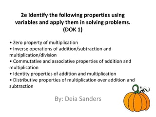 2e Identify the following properties using variables and apply them in solving problems. (DOK 1) • Zero property of multiplication • Inverse operations of addition/subtraction and multiplication/division • Commutative and associative properties of addition and multiplication • Identity properties of addition and multiplication • Distributive properties of multiplication over addition and subtraction By: Deia Sanders 