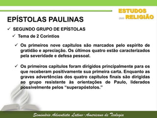 EPÍSTOLAS PAULINAS
 SEGUNDO GRUPO DE EPÍSTOLAS
 Tema de 2 Coríntios

 Os primeiros nove capítulos são marcados pelo espírito de
gratidão e apreciação. Os últimos quatro estão caracterizados
pela severidade e defesa pessoal.
 Os primeiros capítulos foram dirigidos principalmente para os
que receberam positivamente sua primeira carta. Enquanto as
graves advertências dos quatro capítulos finais são dirigidas
ao grupo resistente às orientações de Paulo, liderados
possivelmente pelos “superapóstolos.”

 