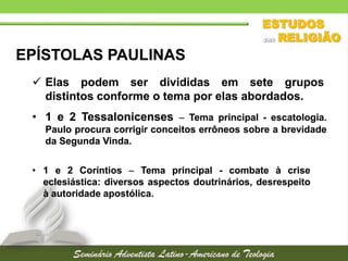 EPÍSTOLAS PAULINAS
 Elas podem ser divididas em sete grupos
distintos conforme o tema por elas abordados.
• 1 e 2 Tessalonicenses  Tema principal - escatologia.
Paulo procura corrigir conceitos errôneos sobre a brevidade
da Segunda Vinda.
• 1 e 2 Coríntios  Tema principal - combate à crise
eclesiástica: diversos aspectos doutrinários, desrespeito
à autoridade apostólica.

 