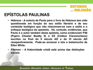 EPÍSTOLAS PAULINAS
• Hebreus - A autoria de Paulo para o livro de Hebreus tem sido
questionada em função do seu estilo literário e de seu
conteúdo teológico que não relacionam-se com o estilo e o
enfoque teológico do apóstolo. Há, contudo, evidências, que
Paulo é o autor também desta epístola, como evidenciam P46
(Papiro Chester Beatty II) e D2 (Códice Claromontano)
escritos no final do II século AD e do VI século AD
resepectivamente. Pode-se acrescer a isto o testemunho de
Ellen White.
• Filemon  A fraternidade cristã está acima das distinções
sociais

 