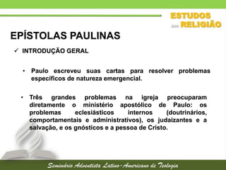 EPÍSTOLAS PAULINAS
 INTRODUÇÃO GERAL

• Paulo escreveu suas cartas para resolver problemas
específicos de natureza emergencial.
• Três grandes problemas na igreja preocuparam
diretamente o ministério apostólico de Paulo: os
problemas
eclesiásticos
internos
(doutrinários,
comportamentais e administrativos), os judaizantes e a
salvação, e os gnósticos e a pessoa de Cristo.

 