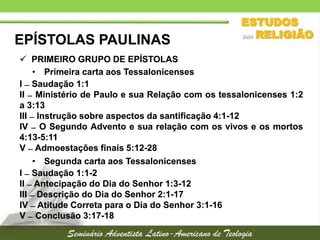 EPÍSTOLAS PAULINAS
 PRIMEIRO GRUPO DE EPÍSTOLAS
• Primeira carta aos Tessalonicenses
I  Saudação 1:1
II  Ministério de Paulo e sua Relação com os tessalonicenses 1:2
a 3:13
III  Instrução sobre aspectos da santificação 4:1-12
IV  O Segundo Advento e sua relação com os vivos e os mortos
4:13-5:11
V  Admoestações finais 5:12-28
• Segunda carta aos Tessalonicenses
I  Saudação 1:1-2
II  Antecipação do Dia do Senhor 1:3-12
III  Descrição do Dia do Senhor 2:1-17
IV  Atitude Correta para o Dia do Senhor 3:1-16
V  Conclusão 3:17-18

 