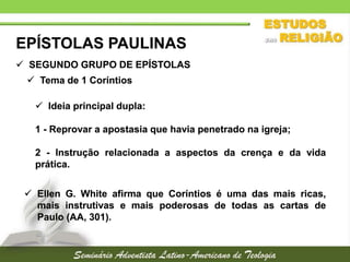 EPÍSTOLAS PAULINAS
 SEGUNDO GRUPO DE EPÍSTOLAS
 Tema de 1 Coríntios
 Ideia principal dupla:

1 - Reprovar a apostasia que havia penetrado na igreja;
2 - Instrução relacionada a aspectos da crença e da vida
prática.
 Ellen G. White afirma que Coríntios é uma das mais ricas,
mais instrutivas e mais poderosas de todas as cartas de
Paulo (AA, 301).

 