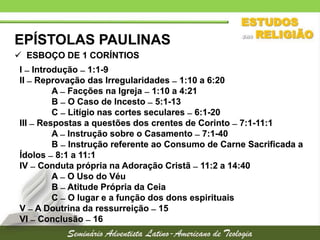 EPÍSTOLAS PAULINAS
 ESBOÇO DE 1 CORÍNTIOS
I  Introdução  1:1-9
II  Reprovação das Irregularidades  1:10 a 6:20
A  Facções na Igreja  1:10 a 4:21
B  O Caso de Incesto  5:1-13
C  Litígio nas cortes seculares  6:1-20
III  Respostas a questões dos crentes de Corinto  7:1-11:1
A  Instrução sobre o Casamento  7:1-40
B  Instrução referente ao Consumo de Carne Sacrificada a
Ídolos  8:1 a 11:1
IV  Conduta própria na Adoração Cristã  11:2 a 14:40
A  O Uso do Véu
B  Atitude Própria da Ceia
C  O lugar e a função dos dons espirituais
V  A Doutrina da ressurreição  15
VI  Conclusão  16

 