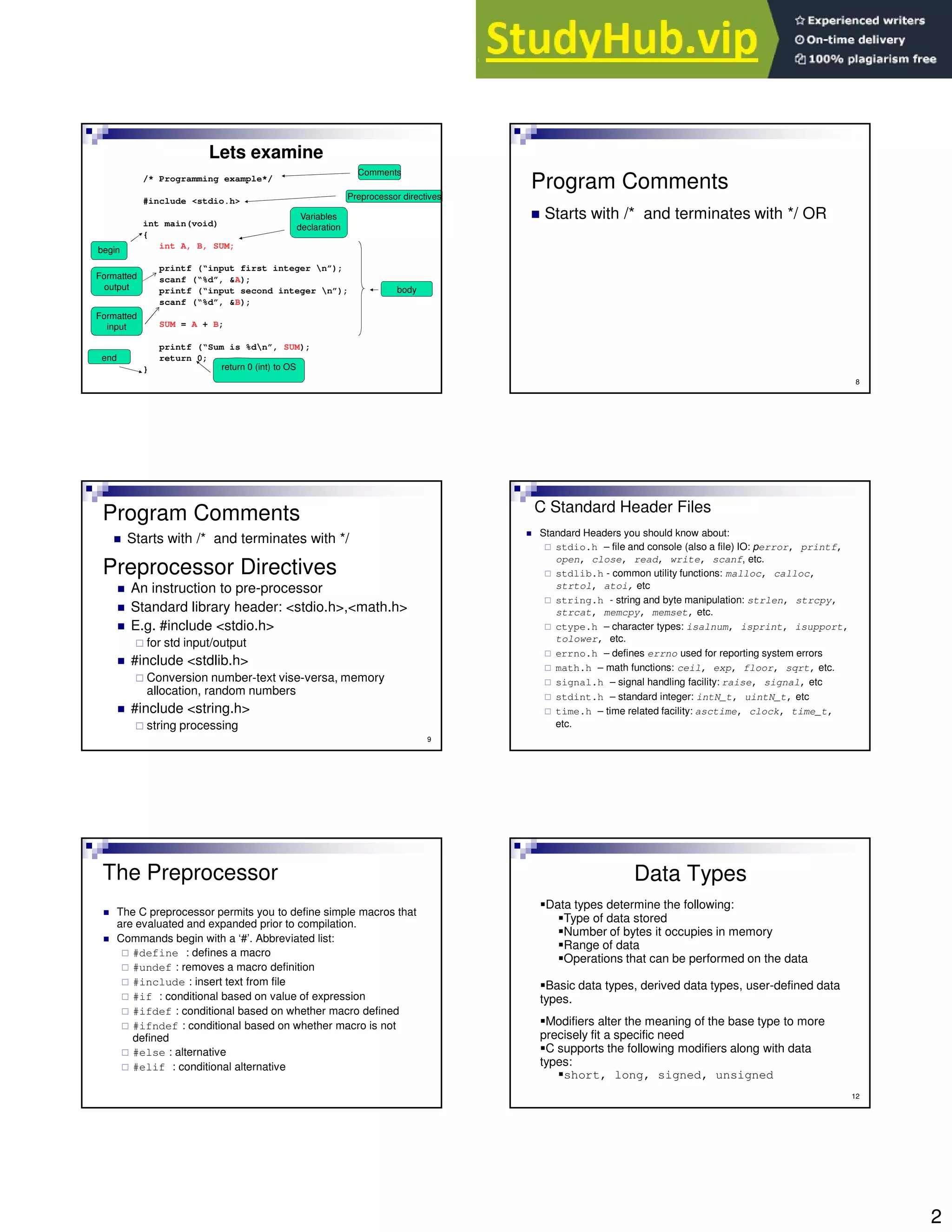 2
/* Programming example*/
#include <stdio.h>
int main(void)
{
int A, B, SUM;
printf (“input first integer n”);
scanf (“%d”, &A);
printf (“input second integer n”);
scanf (“%d”, &B);
SUM = A + B;
printf (“Sum is %dn”, SUM);
return 0;
}
Lets examine
Preprocessor directives
begin
end
Variables
declaration
body
return 0 (int) to OS
Comments
Formatted
output
Formatted
input
8
Program Comments
Starts with /* and terminates with */ OR
9
Preprocessor Directives
An instruction to pre-processor
Standard library header: <stdio.h>,<math.h>
E.g. #include <stdio.h>
for std input/output
#include <stdlib.h>
Conversion number-text vise-versa, memory
allocation, random numbers
#include <string.h>
string processing
Program Comments
Starts with /* and terminates with */
C Standard Header Files
Standard Headers you should know about:
stdio.h – file and console (also a file) IO: perror, printf,
open, close, read, write, scanf, etc.
stdlib.h - common utility functions: malloc, calloc,
strtol, atoi, etc
string.h - string and byte manipulation: strlen, strcpy,
strcat, memcpy, memset, etc.
ctype.h – character types: isalnum, isprint, isupport,
tolower, etc.
errno.h – defines errno used for reporting system errors
math.h – math functions: ceil, exp, floor, sqrt, etc.
signal.h – signal handling facility: raise, signal, etc
stdint.h – standard integer: intN_t, uintN_t, etc
time.h – time related facility: asctime, clock, time_t,
etc.
The Preprocessor
The C preprocessor permits you to define simple macros that
are evaluated and expanded prior to compilation.
Commands begin with a ‘#’. Abbreviated list:
#define : defines a macro
#undef : removes a macro definition
#include : insert text from file
#if : conditional based on value of expression
#ifdef : conditional based on whether macro defined
#ifndef : conditional based on whether macro is not
defined
#else : alternative
#elif : conditional alternative
12
Data Types
Data types determine the following:
Type of data stored
Number of bytes it occupies in memory
Range of data
Operations that can be performed on the data
Basic data types, derived data types, user-defined data
types.
Modifiers alter the meaning of the base type to more
precisely fit a specific need
C supports the following modifiers along with data
types:
short, long, signed, unsigned
 