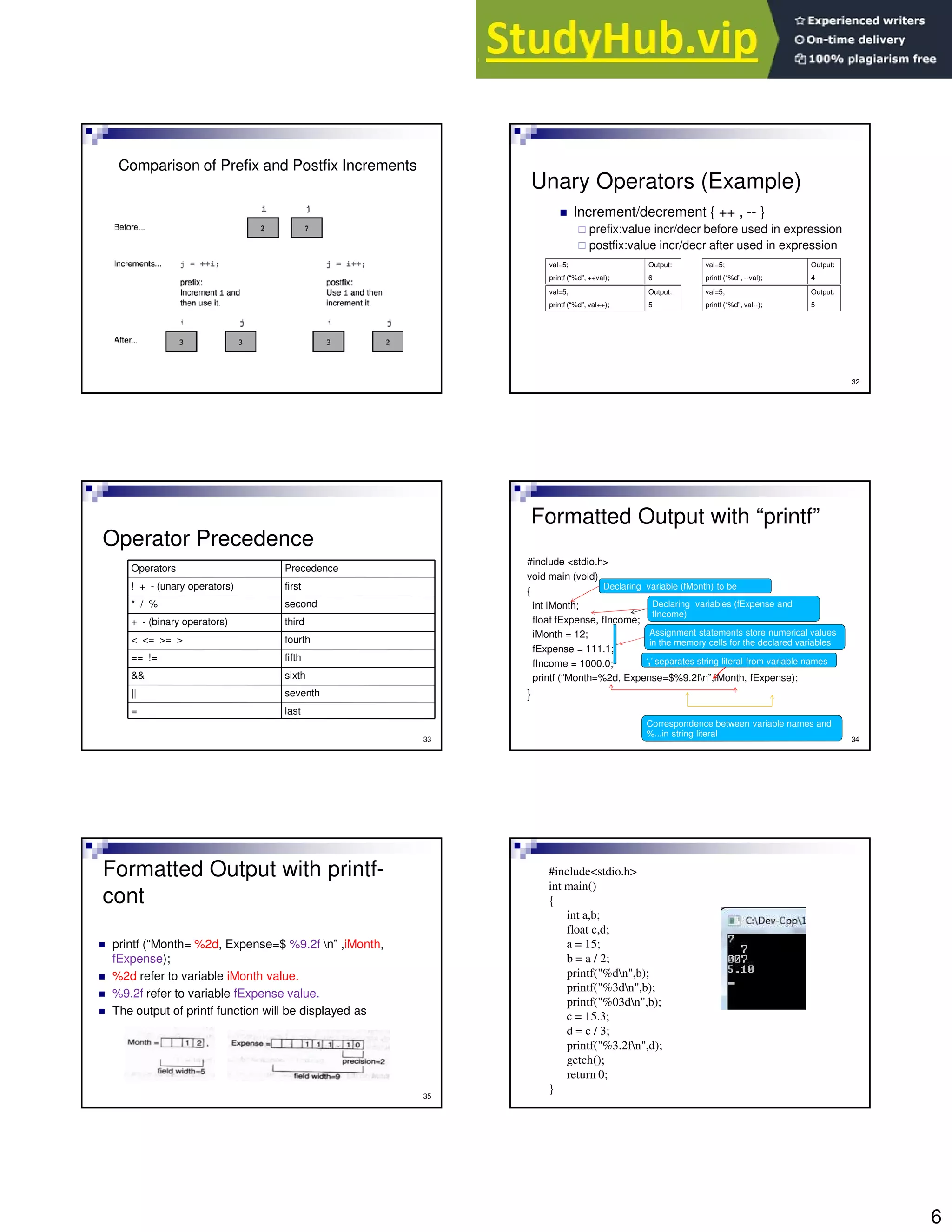 6
Comparison of Prefix and Postfix Increments
32
Unary Operators (Example)
Increment/decrement { ++ , -- }
prefix:value incr/decr before used in expression
postfix:value incr/decr after used in expression
val=5;
printf (“%d”, ++val);
Output:
6
val=5;
printf (“%d”, --val);
Output:
4
val=5;
printf (“%d”, val++);
Output:
5
val=5;
printf (“%d”, val--);
Output:
5
33
Operator Precedence
last
=
seventh
||
sixth
&&
fifth
== !=
fourth
< <= >= >
third
+ - (binary operators)
second
* / %
first
! + - (unary operators)
Precedence
Operators
Formatted Output with “printf”
#include <stdio.h>
void main (void)
{
int iMonth;
float fExpense, fIncome;
iMonth = 12;
fExpense = 111.1;
fIncome = 1000.0;
printf (“Month=%2d, Expense=$%9.2fn”,iMonth, fExpense);
}
34
Declaring variable (fMonth) to be
integer
Declaring variables (fExpense and
fIncome)
Assignment statements store numerical values
in the memory cells for the declared variables
Correspondence between variable names and
%...in string literal
‘,’ separates string literal from variable names
Formatted Output with printf-
cont
printf (“Month= %2d, Expense=$ %9.2f n” ,iMonth,
fExpense);
%2d refer to variable iMonth value.
%9.2f refer to variable fExpense value.
The output of printf function will be displayed as
35
#include<stdio.h>
int main()
{
int a,b;
float c,d;
a = 15;
b = a / 2;
printf("%dn",b);
printf("%3dn",b);
printf("%03dn",b);
c = 15.3;
d = c / 3;
printf("%3.2fn",d);
getch();
return 0;
}
 