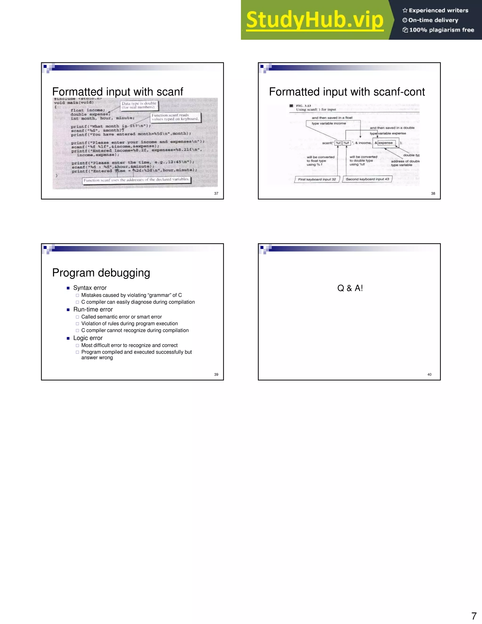 7
37
Formatted input with scanf
38
Formatted input with scanf-cont
39
Program debugging
Syntax error
Mistakes caused by violating “grammar” of C
C compiler can easily diagnose during compilation
Run-time error
Called semantic error or smart error
Violation of rules during program execution
C compiler cannot recognize during compilation
Logic error
Most difficult error to recognize and correct
Program compiled and executed successfully but
answer wrong
40
Q & A!
 