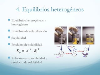 4. Equilibrios heterogéneos
 Equilibrios heterogéneos y
homogéneos

 Equilibrio de solubilización
 Solubilidad
 Producto de solubilidad
α

K ps = [ A ] . [ B ]

β

 Relación entre solubilidad y
producto de solubilidad

 