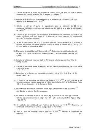 QUIMICA II Equilibriode SolubilidadyEquilibriode Complejos 3
LuisA.Escobar C.
17. Calcular el pH en el punto de equivalencia cuando 25 ml de NH3 0,100 M se valoran
mediante una solución de HCl 0,100 M. Ka(NH4
+
) = 5,6×10
–10
.
18. Calcular el pH en el punto de equivalencia en la valoración de HCOOH 0,10 M con
NaOH 0,10 M. ka(HCOOH) = 1,8x10
–4
.
19. Calcular el pH en el punto de equivalencia para la valoración de 50 ml de
metilamina (CH3NH2) 0,10 M con una solución de HCl 0,20 M, si el valor de Kb(CH3NH2)
es 4,4x10
–4
.
20. Calcular el pH en el punto de equivalencia de la titulación de soluciones 0,200 M de las
bases siguientes con HBr 0,200 M: a) hidróxido de sodio (NaOH); (b) hidroxilamina
(NH2OH); (c) anilina (C6H5NH2).
21. 25 ml de una solución HF 0,20 M se valora con una solución NaOH 0,20 M. Calcular el
volumen de solución de NaOH agregada cuando el pH de la solución es a) 2,85; b) 3,15;
c) 11,89. Ignore la hidrólisis de la sal.
22. El producto de solubilidad de PbBr2 es 8,9×10
–6
. Determinar la solubilidad molar: a)
en agua pura, b) en una solución de KBr 0,20 M, c) en una solución de Pb(NO3)2
0,20 M.
23. Calcular la solubilidad molar de AgCl en 1 L de una solución que contiene 10 g de
CaCl2 disuelto.
24. Calcular la solubilidad molar de Fe(OH)2 en una solución amortiguadora con: a) un pH de
8, b) un pH de 10.
25. Determinar si se formará un precipitado al añadir 2 ml de NH3 0,60 M a 1 L de
FeSO4 1×10
–3
M.
26. El producto de solubilidad del Cloruro de Plata es 1,7×10
–10
a 25°C. Calcular si se
formará precipitado cuando añadamos, a 1 Litro de disolución 0,01 M de Nitrato de Plata,
100 ml de una disolución 1 M de Cloruro de Sodio.
27. La solubilidad molar de un compuesto iónico M2X3 (masa molar = 288) es 3.6×10
–17
g/L. Calcular el valor de Kps del compuesto.
28. Se mezcla un volumen de 75 mL de NaF 0,060 M con 25 mL de Sr(NO3)2 0,15 M.
Calcular las concentraciones de NO3
–
, Na
+
, Sr
2+
y F
–
en la solución final (Kps de SrF2
= 2,0×10
–10
).
29. El producto de solubilidad del Fluoruro de Lantano es 2×10
–19
. Determinar la
solubilidad del Fluoruro de Lantano en agua pura en moles/litro.
30. Sea el Kps del hidróxido cúprico, Cu(OH)2, 2,2x10
–20
, calcular la solubilidad del
hidróxido en g/L.
 
