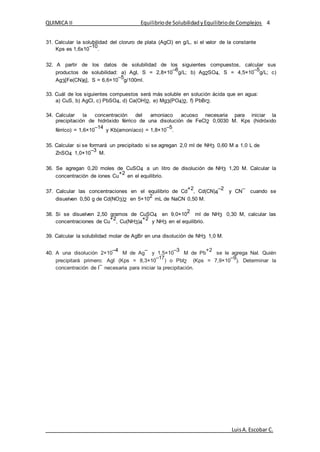 QUIMICA II Equilibriode SolubilidadyEquilibriode Complejos 4
LuisA.Escobar C.
31. Calcular la solubilidad del cloruro de plata (AgCl) en g/L, si el valor de la constante
Kps es 1,6x10
–10
.
32. A partir de los datos de solubilidad de los siguientes compuestos, calcular sus
productos de solubilidad: a) AgI, S = 2,8×10
–6
g/L; b) Ag2SO4, S = 4,5×10
–5
g/L; c)
Ag3[Fe(CN)6], S = 6,6×10
–5
g/100ml.
33. Cuál de los siguientes compuestos será más soluble en solución ácida que en agua:
a) CuS, b) AgCl, c) PbSO4, d) Ca(OH)2, e) Mg3(PO4)2, f) PbBr2.
34. Calcular la concentración del amoniaco acuoso necesaria para iniciar la
precipitación de hidróxido férrico de una disolución de FeCl2 0,0030 M. Kps (hidróxido
férrico) = 1,6×10
–14
y Kb(amoníaco) = 1,8×10
–5
.
35. Calcular si se formará un precipitado si se agregan 2,0 ml de NH3 0,60 M a 1,0 L de
ZnSO4 1,0×10
–3
M.
36. Se agregan 0,20 moles de CuSO4 a un litro de disolución de NH3 1,20 M. Calcular la
concentración de iones Cu
+2
en el equilibrio.
37. Calcular las concentraciones en el equilibrio de Cd
+2
, Cd(CN)4
–2
y CN
–
cuando se
disuelven 0,50 g de Cd(NO3)2 en 5×10
2
mL de NaCN 0,50 M.
38. Si se disuelven 2,50 gramos de CuSO4 en 9,0×10
2
ml de NH3 0,30 M, calcular las
concentraciones de Cu
+2
, Cu(NH3)4
+2
y NH3 en el equilibrio.
39. Calcular la solubilidad molar de AgBr en una disolución de NH3 1,0 M.
40. A una disolución 2×10
–4
M de Ag
–
y 1,5×10
–3
M de Pb
+2
se le agrega NaI. Quién
precipitará primero: AgI (Kps = 8,3×10
–17
) o PbI2 (Kps = 7,9×10
–9
). Determinar la
concentración de I
–
necesaria para iniciar la precipitación.
 