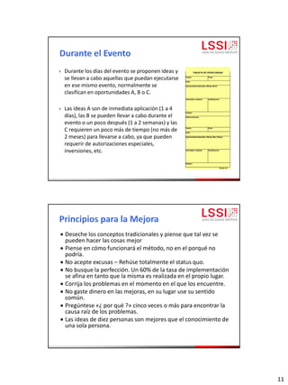 11
 Durante los días del evento se proponen ideas y
se llevan a cabo aquellas que puedan ejecutarse
en ese mismo evento, normalmente se
clasifican en oportunidades A, B o C.
 Las ideas A son de inmediata aplicación (1 a 4
días), las B se pueden llevar a cabo durante el
evento o un poco después (1 a 2 semanas) y las
C requieren un poco más de tiempo (no más de
2 meses) para llevarse a cabo, ya que pueden
requerir de autorizaciones especiales,
inversiones, etc.
Fecha: Folio:
Area:
Oportunidad detectada: (Muda, Muri)
Actividad a realizar: Clasificación
Equipo:
Observaciones:
Fecha: Folio:
Area:
Oportunidad detectada: (Muda, Muri, Mura)
Actividad a realizar: Clasificación
Equipo:
forma 5.2
TARJETA DE OPORTUNIDAD
 Deseche los conceptos tradicionales y piense que tal vez se
pueden hacer las cosas mejor
 Piense en cómo funcionará el método, no en el porqué no
podría.
 No acepte excusas – Rehúse totalmente el status quo.
 No busque la perfección. Un 60% de la tasa de implementación
se afina en tanto que la misma es realizada en el propio lugar.
 Corrija los problemas en el momento en el que los encuentre.
 No gaste dinero en las mejoras, en su lugar use su sentido
común.
 Pregúntese «¿ por qué ?» cinco veces o más para encontrar la
causa raíz de los problemas.
 Las ideas de diez personas son mejores que el conocimiento de
una sola persona.
 