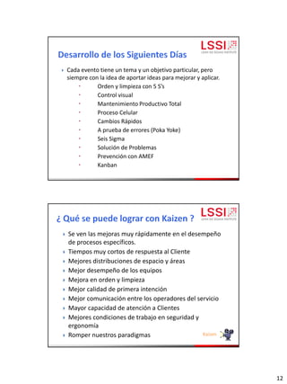 12
 Cada evento tiene un tema y un objetivo particular, pero
siempre con la idea de aportar ideas para mejorar y aplicar.
 Orden y limpieza con 5 S’s
 Control visual
 Mantenimiento Productivo Total
 Proceso Celular
 Cambios Rápidos
 A prueba de errores (Poka Yoke)
 Seis Sigma
 Solución de Problemas
 Prevención con AMEF
 Kanban
 Se ven las mejoras muy rápidamente en el desempeño
de procesos específicos.
 Tiempos muy cortos de respuesta al Cliente
 Mejores distribuciones de espacio y áreas
 Mejor desempeño de los equipos
 Mejora en orden y limpieza
 Mejor calidad de primera intención
 Mejor comunicación entre los operadores del servicio
 Mayor capacidad de atención a Clientes
 Mejores condiciones de trabajo en seguridad y
ergonomía
 Romper nuestros paradigmas Kaizen
 